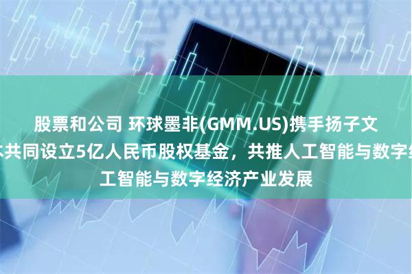 股票和公司 环球墨非(GMM.US)携手扬子文旅、恒运资本共同设立5亿人民币股权基金，共推人工智能与数字经济产业发展