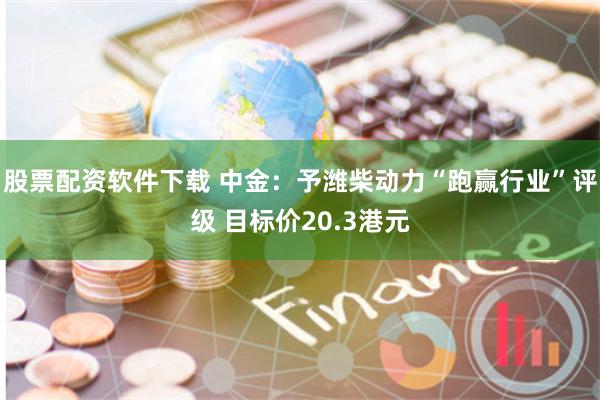 股票配资软件下载 中金：予潍柴动力“跑赢行业”评级 目标价20.3港元