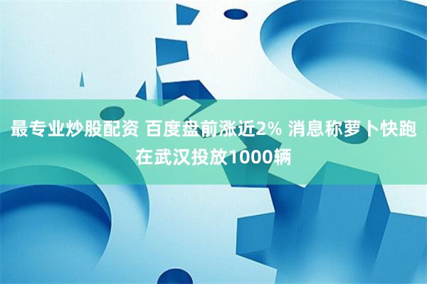 最专业炒股配资 百度盘前涨近2% 消息称萝卜快跑在武汉投放1000辆