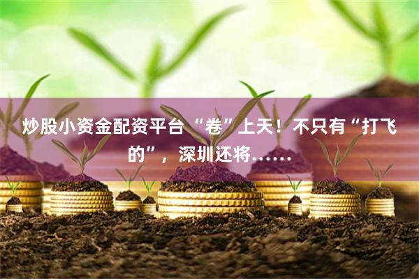 炒股小资金配资平台 “卷”上天！不只有“打飞的”，深圳还将……