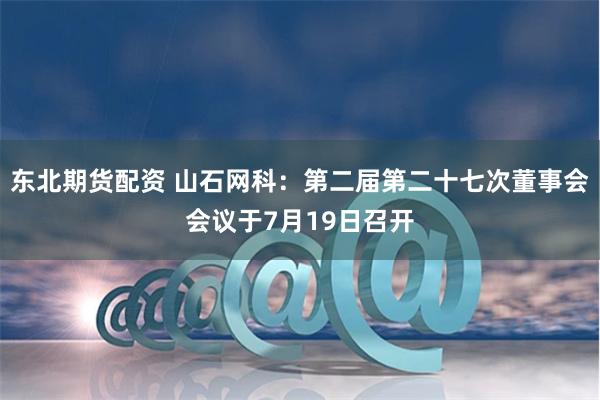 东北期货配资 山石网科：第二届第二十七次董事会会议于7月19日召开