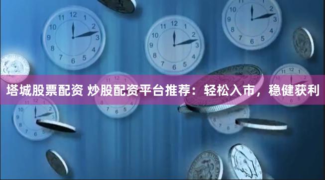 塔城股票配资 炒股配资平台推荐：轻松入市，稳健获利