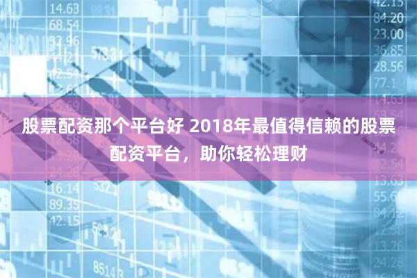 股票配资那个平台好 2018年最值得信赖的股票配资平台，助你轻松理财