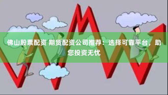 佛山股票配资 期货配资公司推荐：选择可靠平台，助您投资无忧