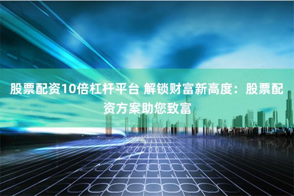 股票配资10倍杠杆平台 解锁财富新高度：股票配资方案助您致富