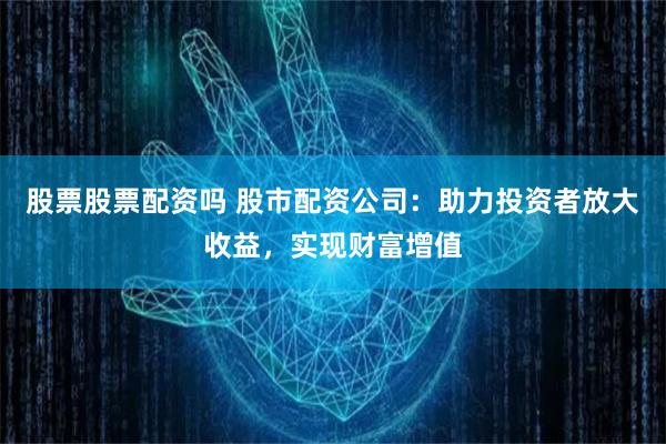 股票股票配资吗 股市配资公司：助力投资者放大收益，实现财富增值