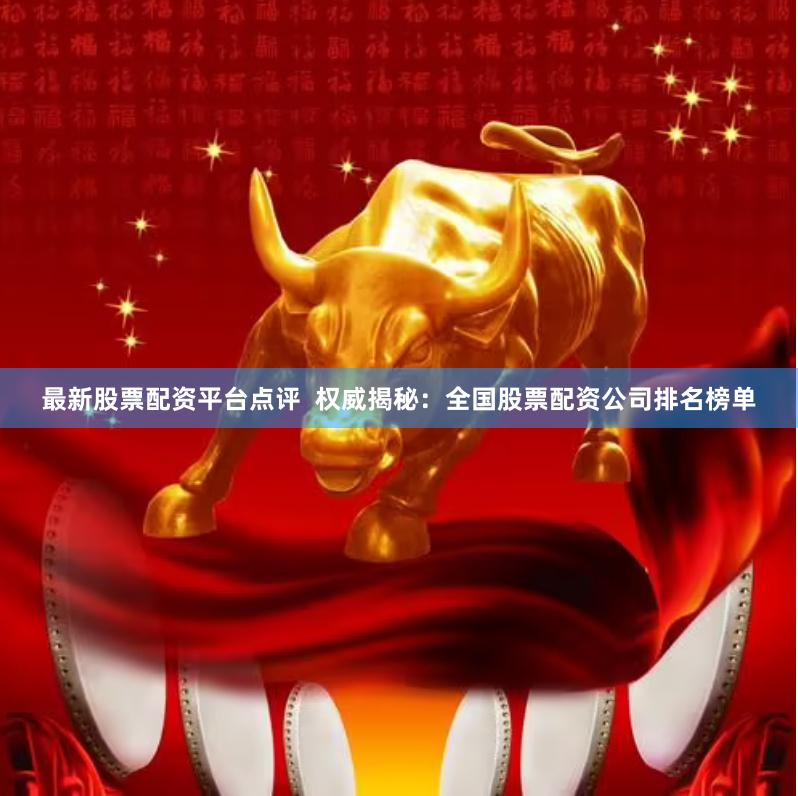 最新股票配资平台点评  权威揭秘：全国股票配资公司排名榜单