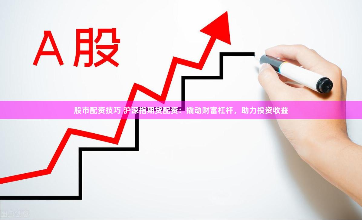 股市配资技巧 沪深指期货配资：撬动财富杠杆，助力投资收益