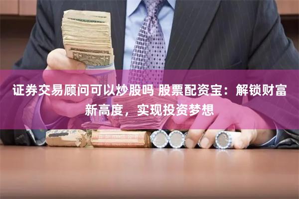 证券交易顾问可以炒股吗 股票配资宝：解锁财富新高度，实现投资梦想